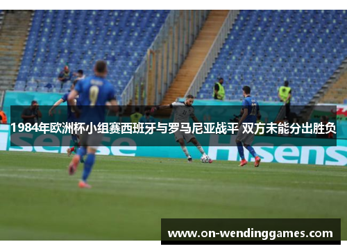 1984年欧洲杯小组赛西班牙与罗马尼亚战平 双方未能分出胜负