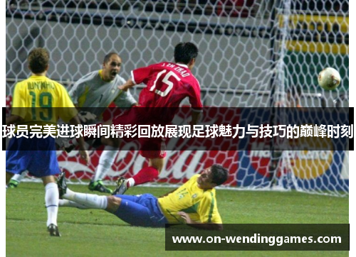 球员完美进球瞬间精彩回放展现足球魅力与技巧的巅峰时刻