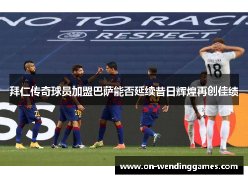 拜仁传奇球员加盟巴萨能否延续昔日辉煌再创佳绩