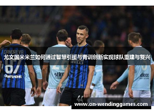 尤文国米米兰如何通过智慧引援与青训创新实现球队重建与复兴