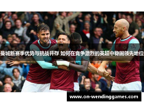 曼城新赛季优势与挑战并存 如何在竞争激烈的英超中稳固领先地位