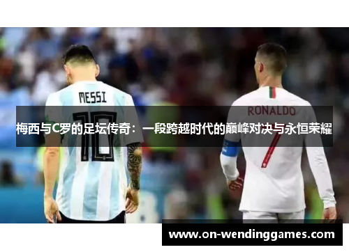 梅西与C罗的足坛传奇：一段跨越时代的巅峰对决与永恒荣耀