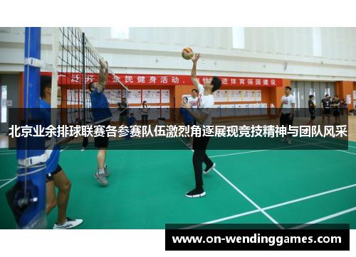 北京业余排球联赛各参赛队伍激烈角逐展现竞技精神与团队风采