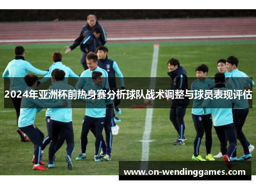 2024年亚洲杯前热身赛分析球队战术调整与球员表现评估