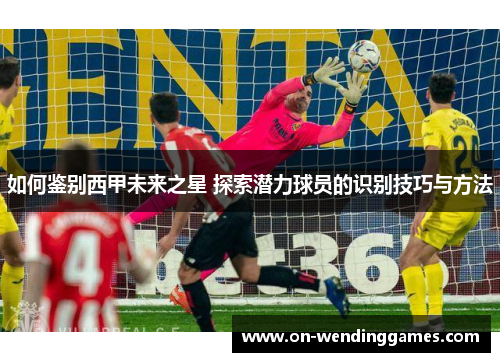 如何鉴别西甲未来之星 探索潜力球员的识别技巧与方法