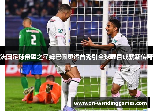 法国足球希望之星姆巴佩奥运首秀引全球瞩目成就新传奇