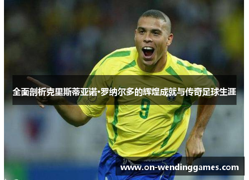 全面剖析克里斯蒂亚诺·罗纳尔多的辉煌成就与传奇足球生涯