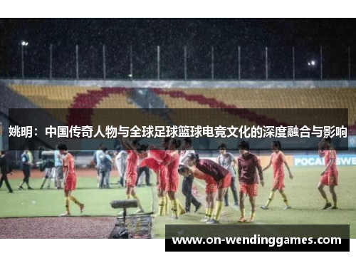 姚明：中国传奇人物与全球足球篮球电竞文化的深度融合与影响