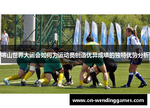喀山世界大运会如何为运动员创造优异成绩的独特优势分析