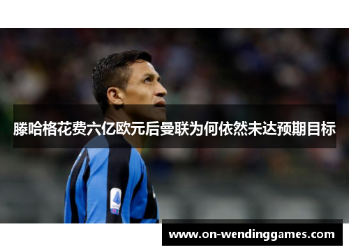 滕哈格花费六亿欧元后曼联为何依然未达预期目标