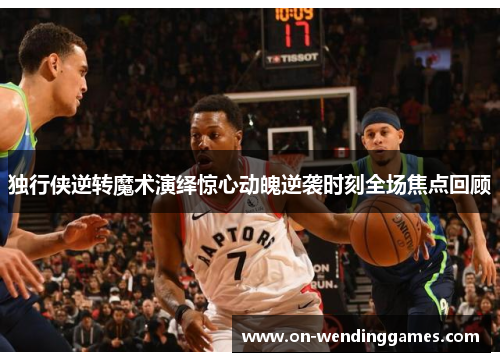 独行侠逆转魔术演绎惊心动魄逆袭时刻全场焦点回顾