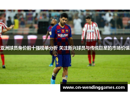 亚洲球员身价前十强榜单分析 关注新兴球员与传统巨星的市场价值
