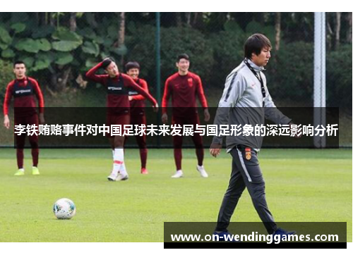 李铁贿赂事件对中国足球未来发展与国足形象的深远影响分析