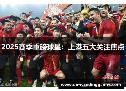 2025赛季重磅球星：上港五大关注焦点