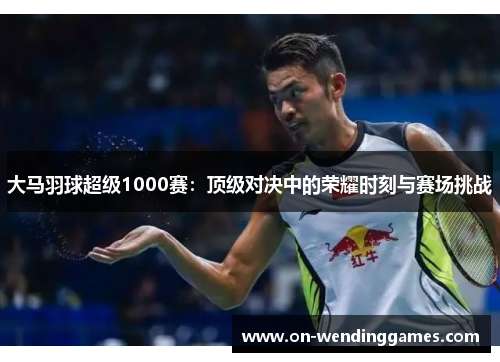 大马羽球超级1000赛：顶级对决中的荣耀时刻与赛场挑战