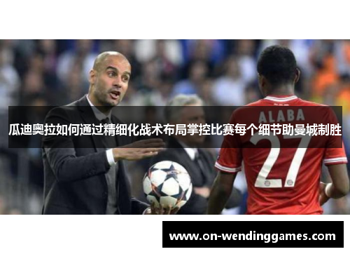 瓜迪奥拉如何通过精细化战术布局掌控比赛每个细节助曼城制胜