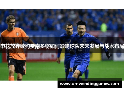 申花放弃续约费南多将如何影响球队未来发展与战术布局