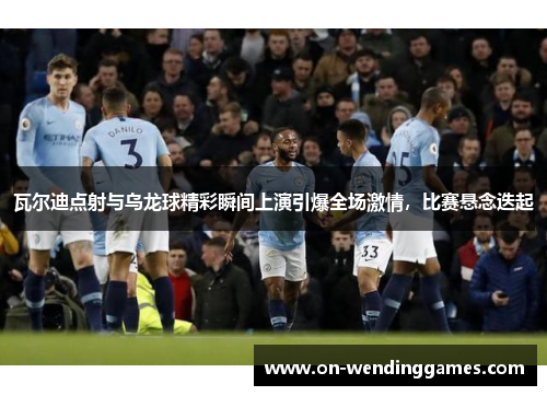 瓦尔迪点射与乌龙球精彩瞬间上演引爆全场激情，比赛悬念迭起