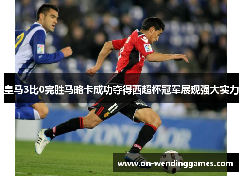 皇马3比0完胜马略卡成功夺得西超杯冠军展现强大实力