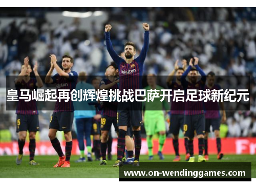 皇马崛起再创辉煌挑战巴萨开启足球新纪元
