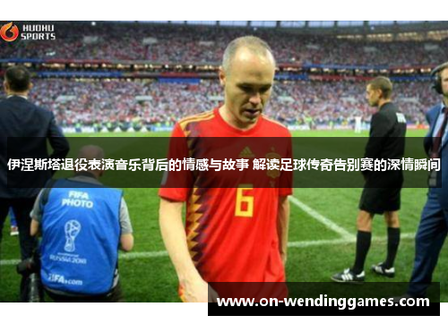 伊涅斯塔退役表演音乐背后的情感与故事 解读足球传奇告别赛的深情瞬间