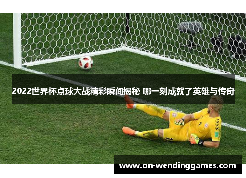 2022世界杯点球大战精彩瞬间揭秘 哪一刻成就了英雄与传奇