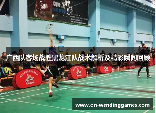 广西队客场战胜黑龙江队战术解析及精彩瞬间回顾
