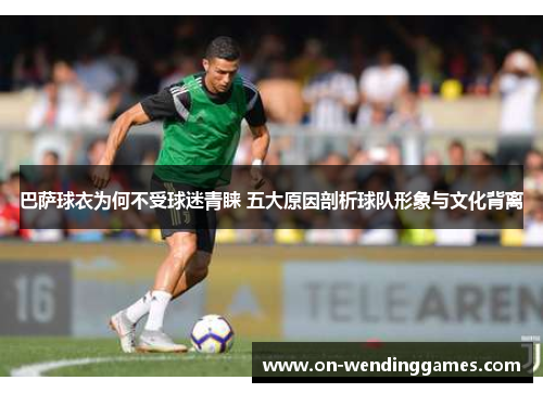 巴萨球衣为何不受球迷青睐 五大原因剖析球队形象与文化背离