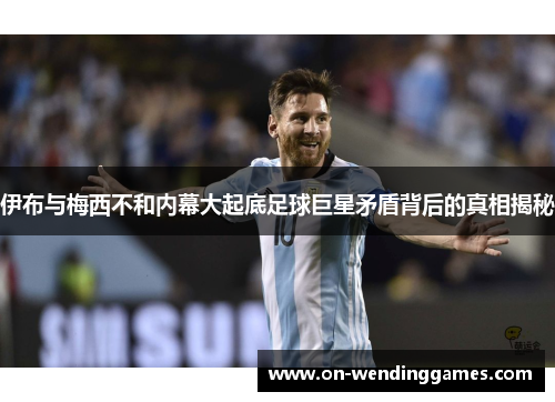 伊布与梅西不和内幕大起底足球巨星矛盾背后的真相揭秘