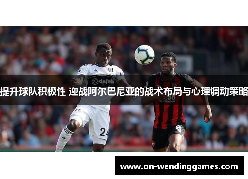 提升球队积极性 迎战阿尔巴尼亚的战术布局与心理调动策略