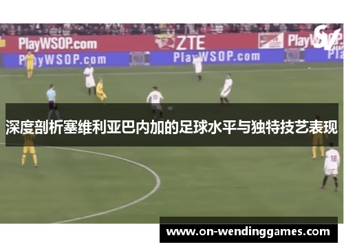 深度剖析塞维利亚巴内加的足球水平与独特技艺表现