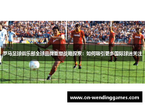 罗马足球俱乐部全球品牌重塑战略探索：如何吸引更多国际球迷关注