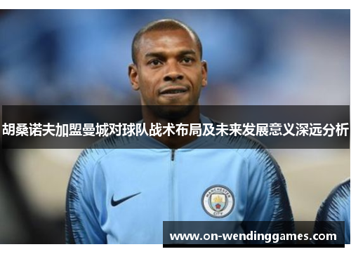 胡桑诺夫加盟曼城对球队战术布局及未来发展意义深远分析