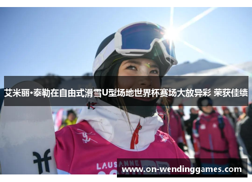 艾米丽·泰勒在自由式滑雪U型场地世界杯赛场大放异彩 荣获佳绩