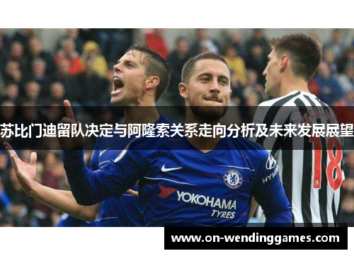 苏比门迪留队决定与阿隆索关系走向分析及未来发展展望