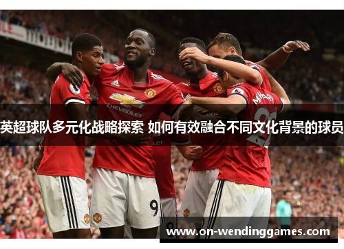 英超球队多元化战略探索 如何有效融合不同文化背景的球员