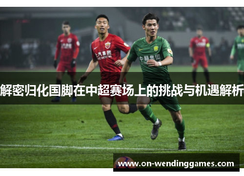 解密归化国脚在中超赛场上的挑战与机遇解析
