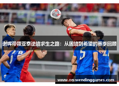 谢晖带领亚泰逆境求生之路：从困境到希望的赛季回顾