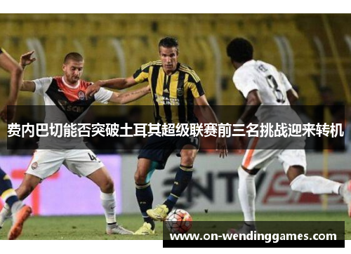 费内巴切能否突破土耳其超级联赛前三名挑战迎来转机