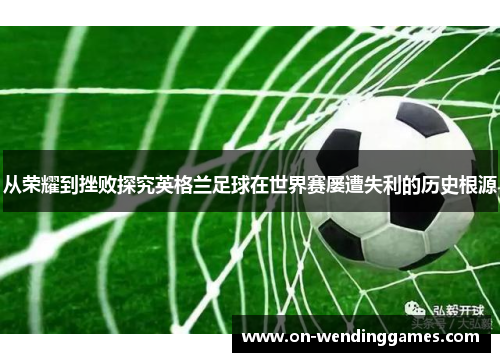 从荣耀到挫败探究英格兰足球在世界赛屡遭失利的历史根源
