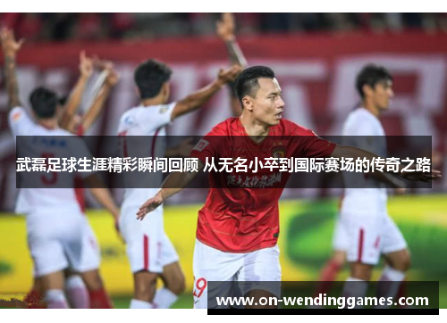 武磊足球生涯精彩瞬间回顾 从无名小卒到国际赛场的传奇之路