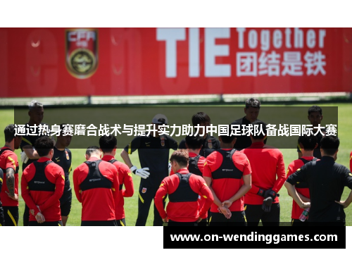 通过热身赛磨合战术与提升实力助力中国足球队备战国际大赛