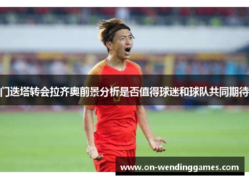 门迭塔转会拉齐奥前景分析是否值得球迷和球队共同期待