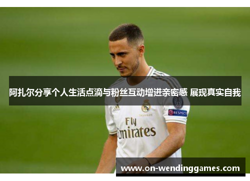 阿扎尔分享个人生活点滴与粉丝互动增进亲密感 展现真实自我