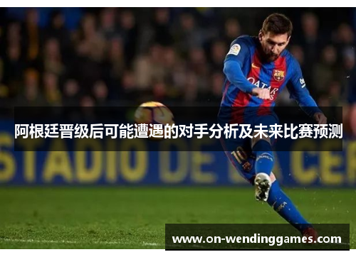 阿根廷晋级后可能遭遇的对手分析及未来比赛预测
