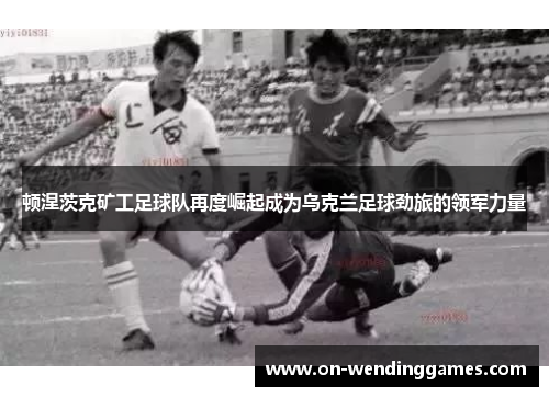 顿涅茨克矿工足球队再度崛起成为乌克兰足球劲旅的领军力量