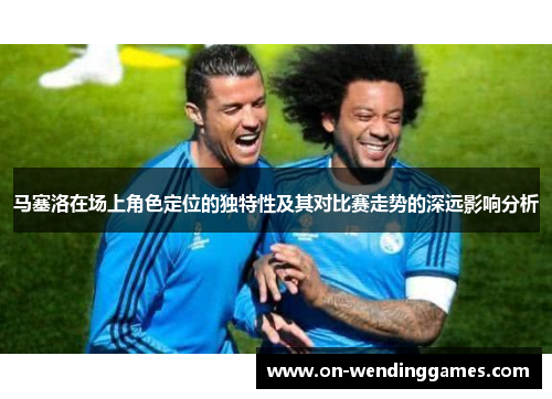马塞洛在场上角色定位的独特性及其对比赛走势的深远影响分析