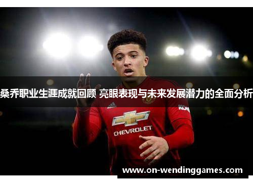 桑乔职业生涯成就回顾 亮眼表现与未来发展潜力的全面分析