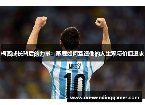 梅西成长背后的力量：家庭如何塑造他的人生观与价值追求