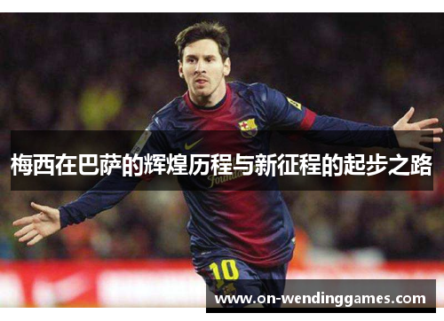 梅西在巴萨的辉煌历程与新征程的起步之路